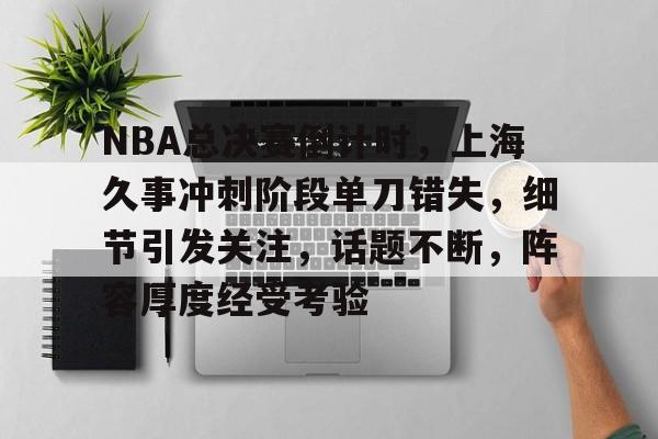 开云体育-关于NBA总决赛倒计时，上海久事冲刺阶段单刀错失，细节引发关注，话题不断，阵容厚度经受考验的信息