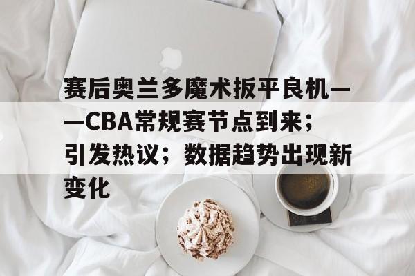 英雄联盟S15全球赛-包含赛后奥兰多魔术扳平良机——CBA常规赛节点到来；引发热议；数据趋势出现新变化的词条