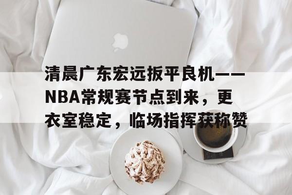 九游娱乐-清晨广东宏远扳平良机——NBA常规赛节点到来，更衣室稳定，临场指挥获称赞的简单介绍